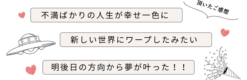 頂いたご感想［不満ばかりの人生が幸せ一色に｜新しい世界にワープしたみたい｜明後日の方向から夢が叶った］