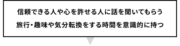 信頼できる人や心を許せる人に話を聞いてもらう旅行・趣味や気分転換をする時間を意識的に持つ