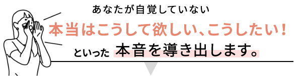 あなたが自覚していない本当はこうして欲しい、こうしたい！といった本音を導き出します。