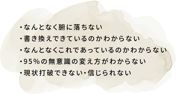 なんとなく腑に落ちない・書き換えできているのかわからない・なんとなくこれであっているのかわからない・95％の無意識の変え方がわからない・現状打破できない・信じられない
