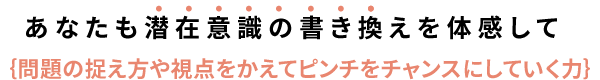 潜在意識の書き換えを体感して｛問題の捉え方や視点をかえてピンチをチャンスにしていく力｝