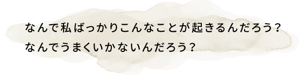 なんで私ばっかりこんなことが起きるんだろう？なんでうまくいかないんだろう？